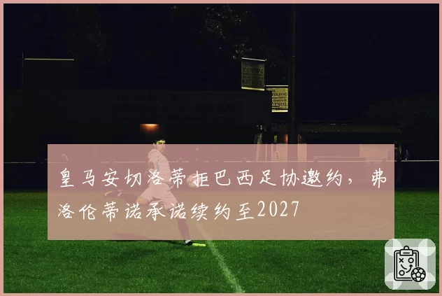 皇马安切洛蒂拒巴西足协邀约,弗洛伦蒂诺承诺续约至2027