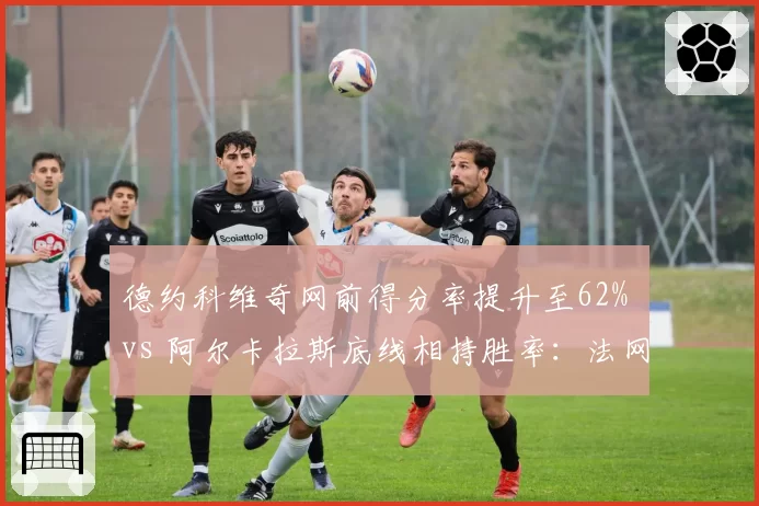 德约科维奇网前得分率提升至62% vs 阿尔卡拉斯底线相持胜率：法网男单战术博弈
