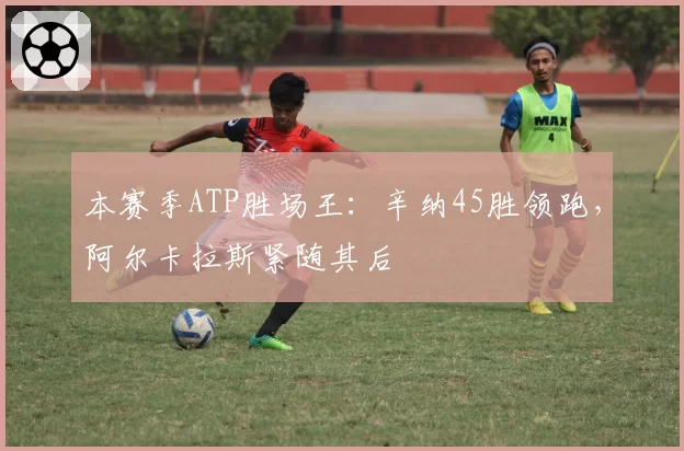 本赛季ATP胜场王:辛纳45胜领跑,阿尔卡拉斯紧随其后