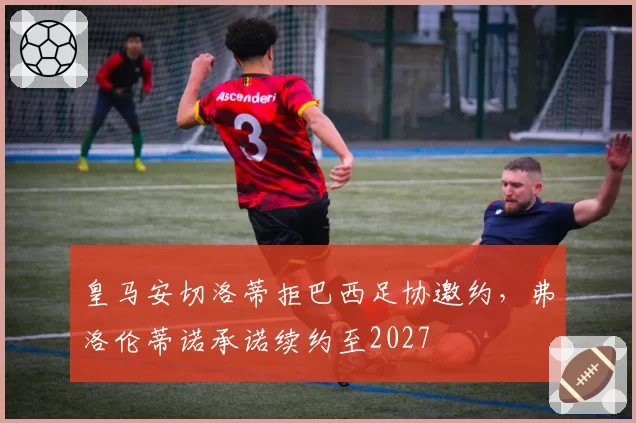 皇马安切洛蒂拒巴西足协邀约,弗洛伦蒂诺承诺续约至2027