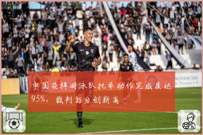 中国花样游泳队托举动作完成度达95%,裁判打分创新高