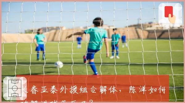 长春亚泰外援组合解体，陈洋如何破解进球荒死局？