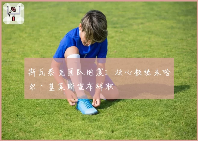 斯瓦泰克团队地震：核心教练米哈尔·基莱斯宣布辞职