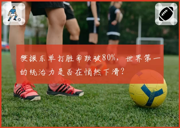 樊振东单打胜率跌破80%，世界第一的统治力是否在悄然下滑？