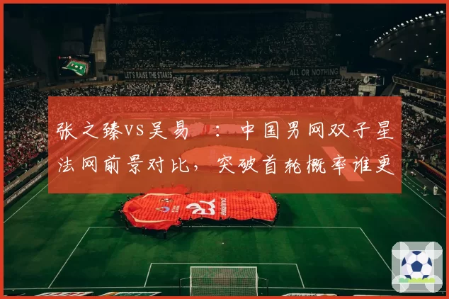 张之臻vs吴易昺：中国男网双子星法网前景对比，突破首轮概率谁更大