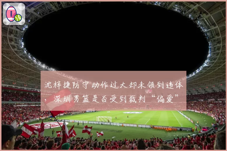 沈梓捷防守动作过大却未领到违体，深圳男篮是否受到裁判“偏爱”？