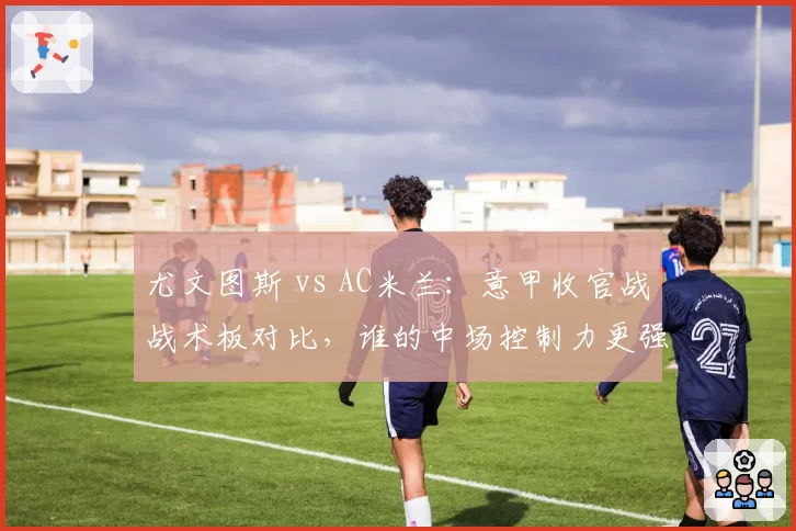 尤文图斯 vs AC米兰：意甲收官战战术板对比，谁的中场控制力更强？