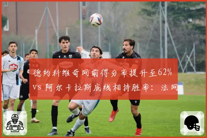 德约科维奇网前得分率提升至62% vs 阿尔卡拉斯底线相持胜率：法网男单战术博弈