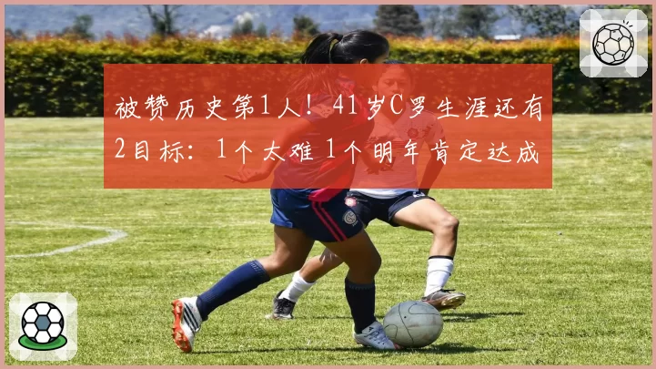 被赞历史第1人！41岁C罗生涯还有2目标：1个太难 1个明年肯定达成