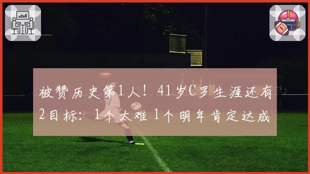 被赞历史第1人！41岁C罗生涯还有2目标：1个太难 1个明年肯定达成