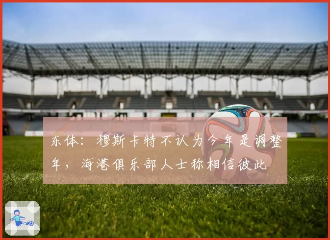 东体：穆斯卡特不认为今年是调整年，海港俱乐部人士称相信彼此