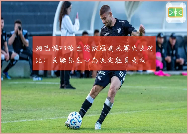 姆巴佩vs哈兰德欧冠淘汰赛失点对比：关键先生心态决定胜负走向