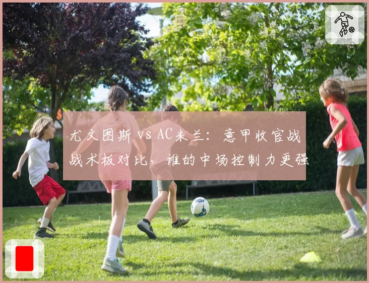尤文图斯 vs AC米兰：意甲收官战战术板对比，谁的中场控制力更强？