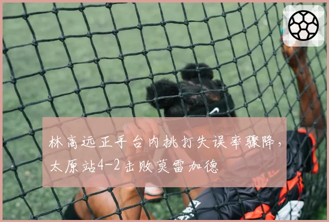 林高远正手台内挑打失误率骤降，太原站4-2击败莫雷加德