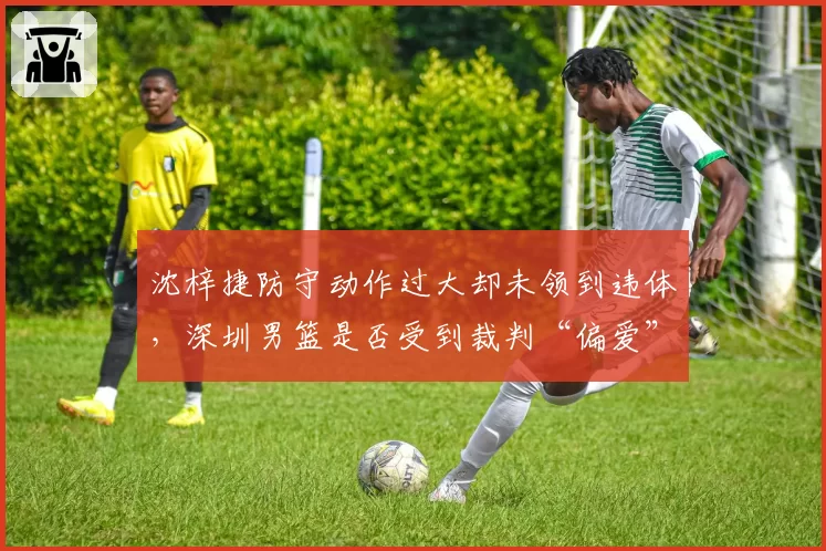 沈梓捷防守动作过大却未领到违体，深圳男篮是否受到裁判“偏爱”？