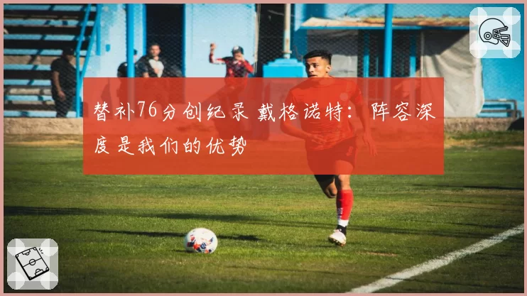 替补76分创纪录 戴格诺特：阵容深度是我们的优势