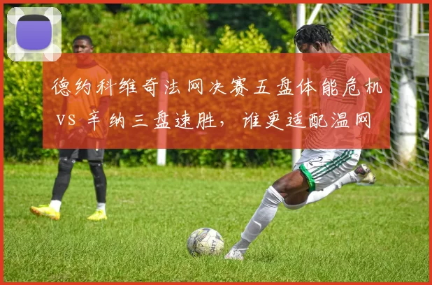 德约科维奇法网决赛五盘体能危机 vs 辛纳三盘速胜，谁更适配温网节奏？