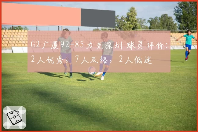 G2广厦92-85力克深圳 球员评价:2人优秀,7人及格,2人低迷