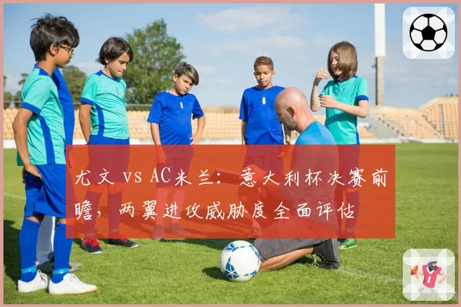 尤文 vs AC米兰：意大利杯决赛前瞻，两翼进攻威胁度全面评估