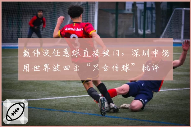 戴伟浚任意球直接破门，深圳中场用世界波回击“只会传球”批评