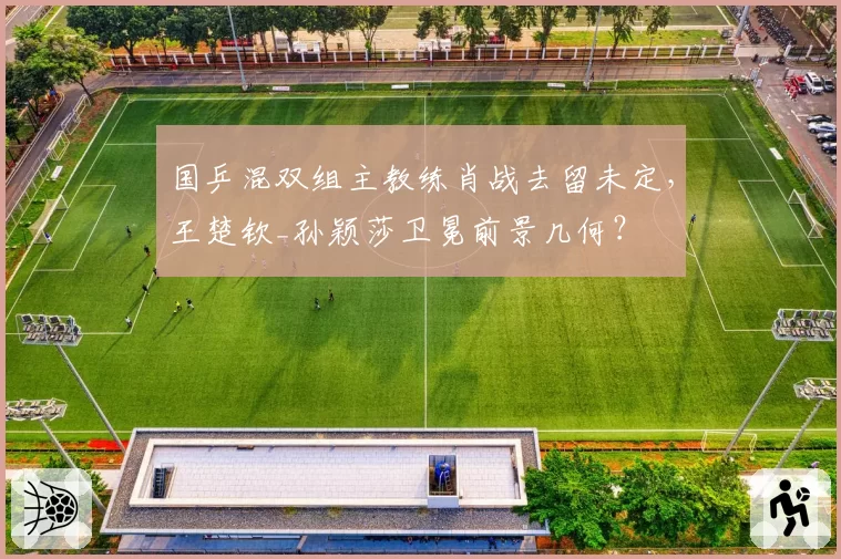 国乒混双组主教练肖战去留未定,王楚钦_孙颖莎卫冕前景几何?