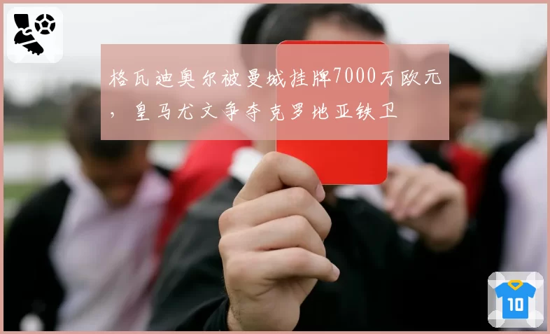 格瓦迪奥尔被曼城挂牌7000万欧元，皇马尤文争夺克罗地亚铁卫