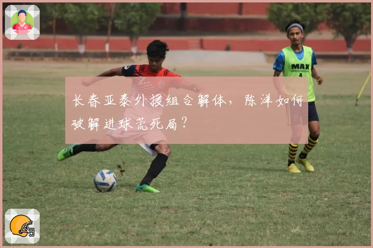 长春亚泰外援组合解体，陈洋如何破解进球荒死局？