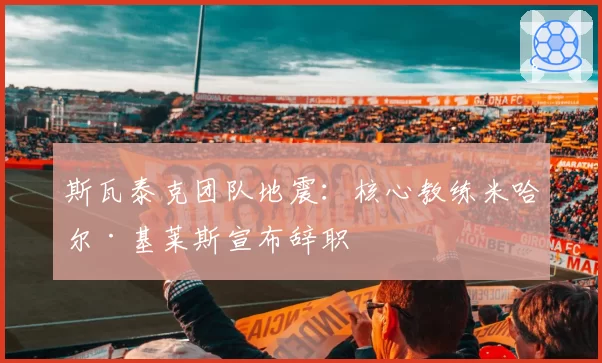 斯瓦泰克团队地震：核心教练米哈尔·基莱斯宣布辞职
