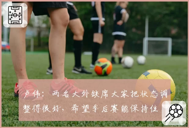 卢伟：两名大外缺席大家把状态调整得很好，希望季后赛能保持住