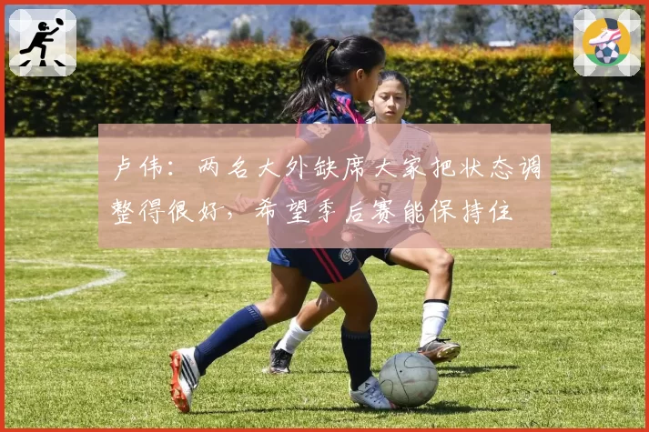 卢伟：两名大外缺席大家把状态调整得很好，希望季后赛能保持住