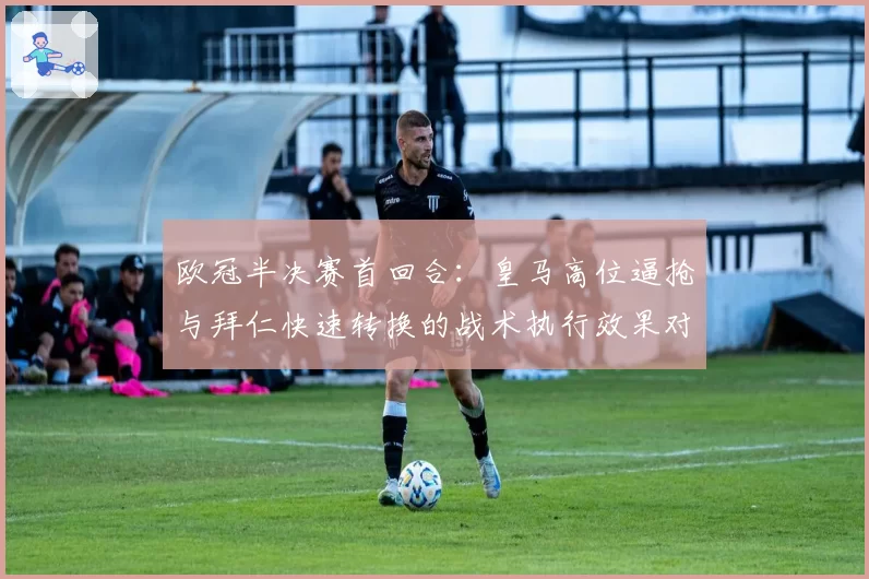 欧冠半决赛首回合：皇马高位逼抢与拜仁快速转换的战术执行效果对比