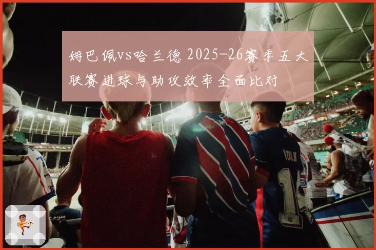 姆巴佩vs哈兰德 2025-26赛季五大联赛进球与助攻效率全面比对