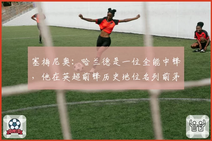 塞梅尼奥：哈兰德是一位全能中锋，他在英超前锋历史地位名列前茅