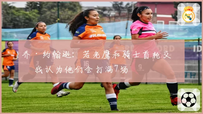 乔·约翰逊：若老鹰和骑士首轮交手 我认为他们会打满7场