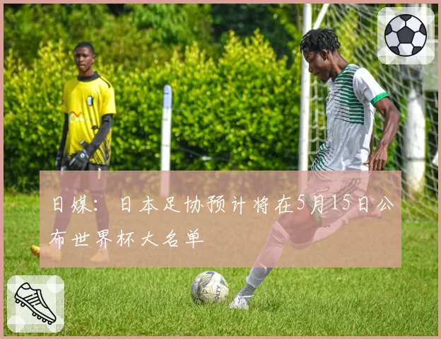 日媒:日本足协预计将在5月15日公布世界杯大名单