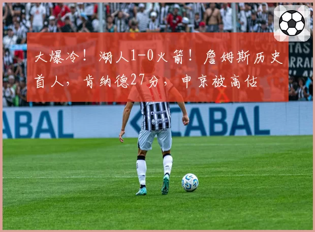 大爆冷！湖人1-0火箭！詹姆斯历史首人，肯纳德27分，申京被高估