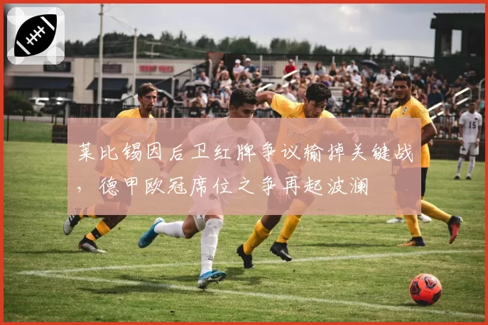 莱比锡因后卫红牌争议输掉关键战,德甲欧冠席位之争再起波澜