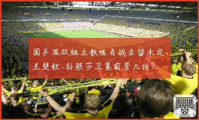 国乒混双组主教练肖战去留未定，王楚钦_孙颖莎卫冕前景几何？