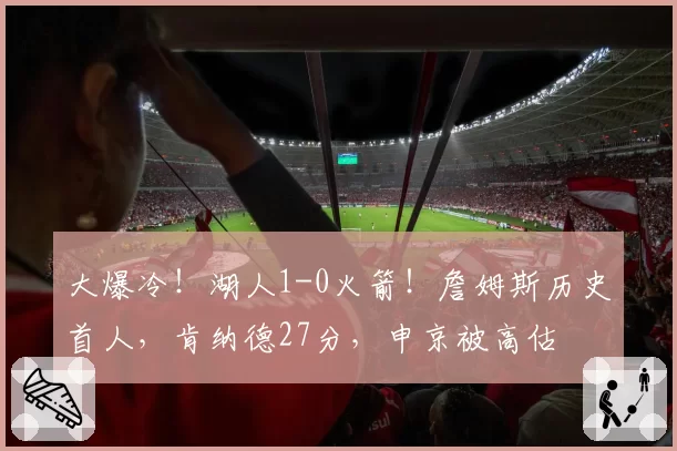 大爆冷！湖人1-0火箭！詹姆斯历史首人，肯纳德27分，申京被高估