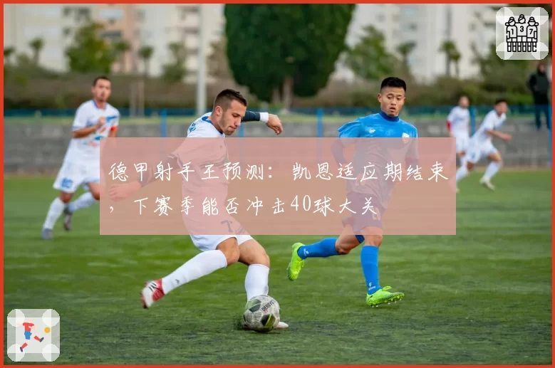 德甲射手王预测：凯恩适应期结束，下赛季能否冲击40球大关
