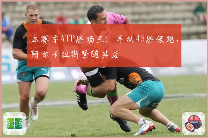 本赛季ATP胜场王:辛纳45胜领跑,阿尔卡拉斯紧随其后