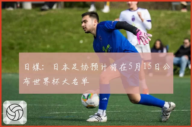 日媒:日本足协预计将在5月15日公布世界杯大名单
